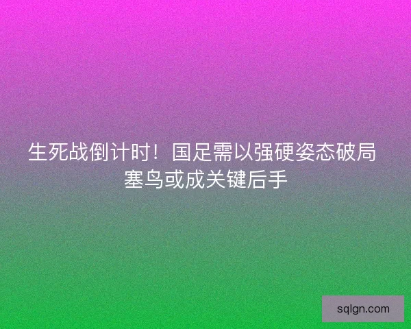 生死战倒计时！国足需以强硬姿态破局 塞鸟或成关键后手