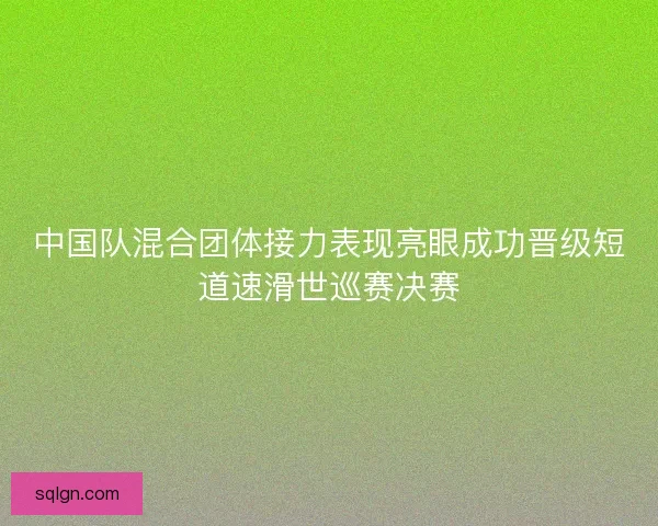中国队混合团体接力表现亮眼成功晋级短道速滑世巡赛决赛