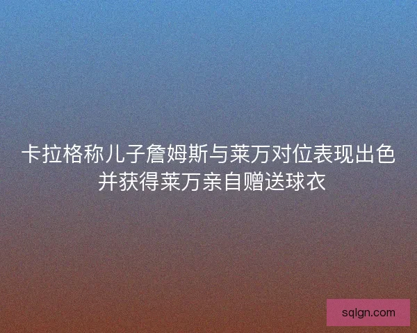 卡拉格称儿子詹姆斯与莱万对位表现出色 并获得莱万亲自赠送球衣