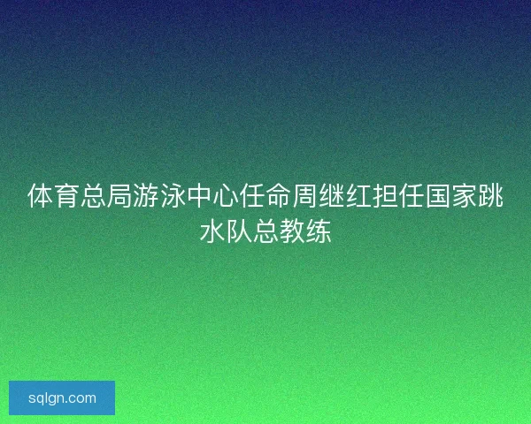 体育总局游泳中心任命周继红担任国家跳水队总教练