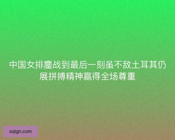 中国女排鏖战到最后一刻虽不敌土耳其仍展拼搏精神赢得全场尊重