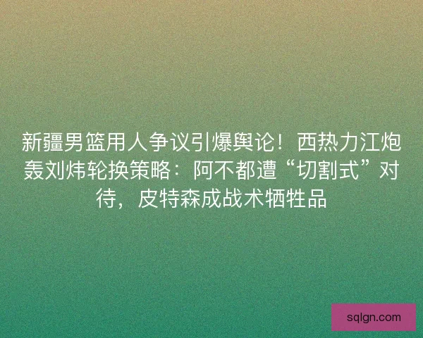 新疆男篮用人争议引爆舆论！西热力江炮轰刘炜轮换策略：阿不都遭 “切割式” 对待，皮特森成战术牺牲品