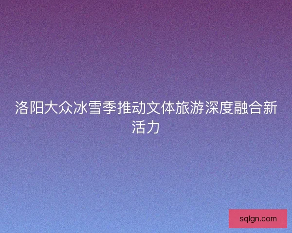洛阳大众冰雪季推动文体旅游深度融合新活力