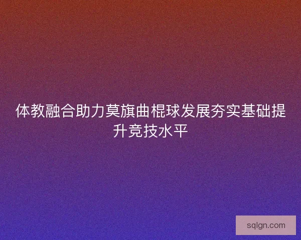 体教融合助力莫旗曲棍球发展夯实基础提升竞技水平