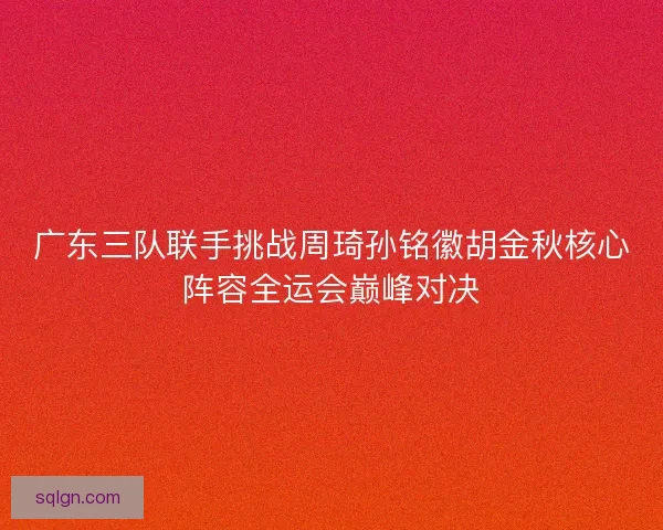 广东三队联手挑战周琦孙铭徽胡金秋核心阵容全运会巅峰对决