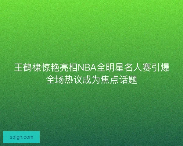 王鹤棣惊艳亮相NBA全明星名人赛引爆全场热议成为焦点话题
