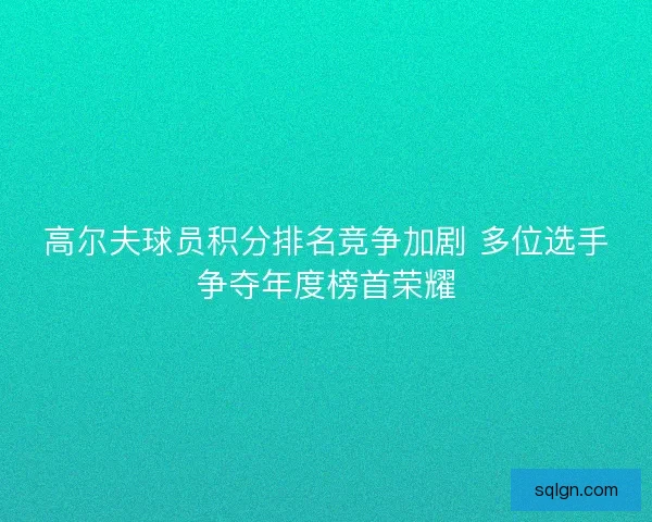 高尔夫球员积分排名竞争加剧 多位选手争夺年度榜首荣耀