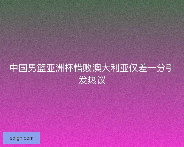 中国男篮亚洲杯惜败澳大利亚仅差一分引发热议