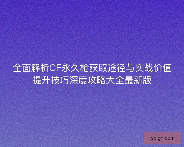 全面解析CF永久枪获取途径与实战价值提升技巧深度攻略大全最新版