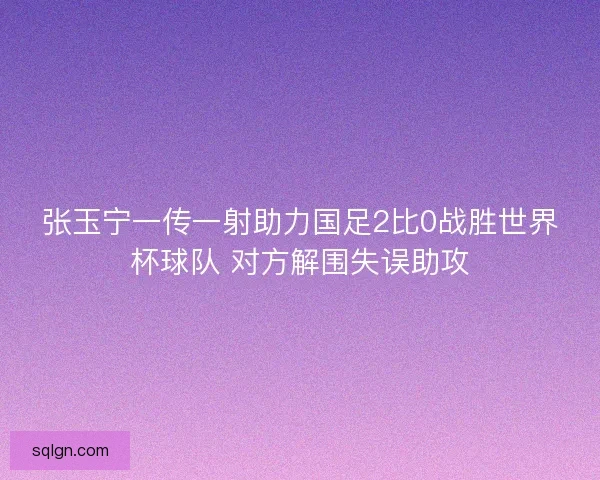 张玉宁一传一射助力国足2比0战胜世界杯球队 对方解围失误助攻